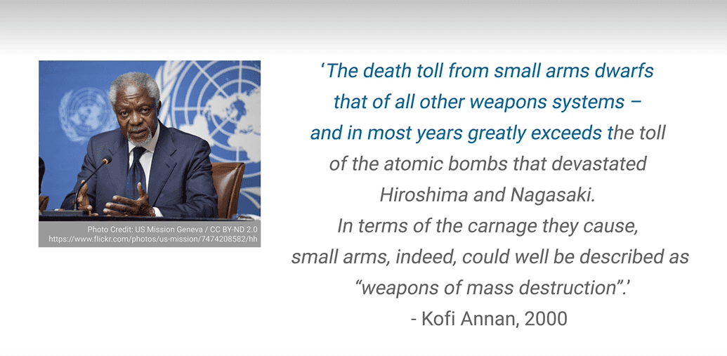 Former UN Secretary-General Kofi Annan, 2012: 'The death toll from small arms dwarfs that of all other weapons systems – and in most years greatly exceeds the toll of the atomic bombs that devastated Hiroshima and Nagasaki. In terms of the carnage they cause, small arms, indeed, could well be described as ‘weapons of mass destruction’